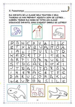 49
X. Passatemps _________________________
ELS INFANTS DE LA CLASSE DELS TRACTORS I DELS
TAURONS US HAN PREPARAT AQUESTA SOPA DE LLETRES...
SABRÍEU TROBAR ELS NOMS DE TOTES LES CLASSE
D’EDUCACIÓ INFANTIL DINS D’AQUEST EMBOLI DE LLETRES?
 