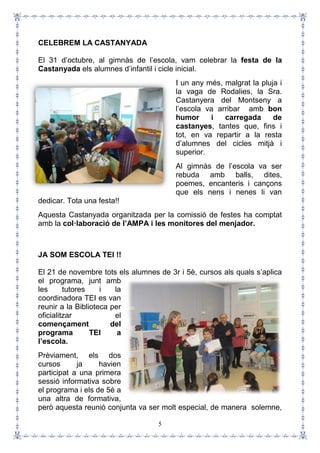 5
CELEBREM LA CASTANYADA
El 31 d’octubre, al gimnàs de l’escola, vam celebrar la festa de la
Castanyada els alumnes d’infantil i cicle inicial.
I un any més, malgrat la pluja i
la vaga de Rodalies, la Sra.
Castanyera del Montseny a
l’escola va arribar amb bon
humor i carregada de
castanyes, tantes que, fins i
tot, en va repartir a la resta
d’alumnes del cicles mitjà i
superior.
Al gimnàs de l’escola va ser
rebuda amb balls, dites,
poemes, encanteris i cançons
que els nens i nenes li van
dedicar. Tota una festa!!
Aquesta Castanyada organitzada per la comissió de festes ha comptat
amb la col·laboració de l’AMPA i les monitores del menjador.
JA SOM ESCOLA TEI !!
El 21 de novembre tots els alumnes de 3r i 5è, cursos als quals s’aplica
el programa, junt amb
les tutores i la
coordinadora TEI es van
reunir a la Biblioteca per
oficialitzar el
començament del
programa TEI a
l’escola.
Prèviament, els dos
cursos ja havien
participat a una primera
sessió informativa sobre
el programa i els de 5è a
una altra de formativa,
però aquesta reunió conjunta va ser molt especial, de manera solemne,
 