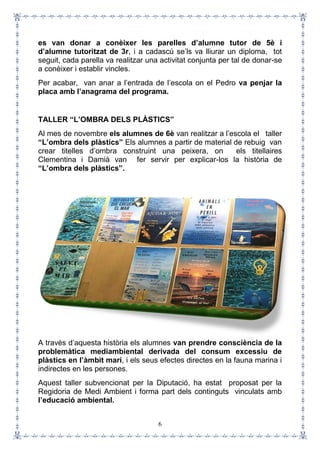 6
es van donar a conèixer les parelles d’alumne tutor de 5è i
d’alumne tutoritzat de 3r, i a cadascú se’ls va lliurar un diploma, tot
seguit, cada parella va realitzar una activitat conjunta per tal de donar-se
a conèixer i establir vincles.
Per acabar, van anar a l’entrada de l’escola on el Pedro va penjar la
placa amb l’anagrama del programa.
TALLER “L’OMBRA DELS PLÀSTICS”
Al mes de novembre els alumnes de 6è van realitzar a l’escola el taller
“L’ombra dels plàstics” Els alumnes a partir de material de rebuig van
crear titelles d’ombra construint una peixera, on els titellaires
Clementina i Damià van fer servir per explicar-los la història de
“L’ombra dels plàstics”.
A través d’aquesta història els alumnes van prendre consciència de la
problemàtica mediambiental derivada del consum excessiu de
plàstics en l’àmbit marí, i els seus efectes directes en la fauna marina i
indirectes en les persones.
Aquest taller subvencionat per la Diputació, ha estat proposat per la
Regidoria de Medi Ambient i forma part dels continguts vinculats amb
l’educació ambiental.
 