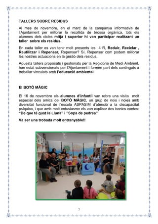 7
TALLERS SOBRE RESIDUS
Al mes de novembre, en el marc de la campanya informativa de
l’Ajuntament per millorar la recollida de brossa orgànica, tots els
alumnes dels cicles mitjà i superior hi van participar realitzant un
taller sobre els residus.
En cada taller es van tenir molt presents les 4 R, Reduir, Reciclar ,
Reutilitzar i Repensar, Repensar? Sí, Repensar com podem millorar
les nostres actuacions en la gestió dels residus.
Aquests tallers proposats i gestionats per la Regidoria de Medi Ambient,
han estat subvencionats per l’Ajuntament i formen part dels continguts a
treballar vinculats amb l’educació ambiental.
El BOTÓ MÀGIC
El 16 de novembre els alumnes d’infantil van rebre una visita molt
especial dels amics del BOTÓ MÀGIC, un grup de nois i noies amb
diversitat funcional de l’escola ASPASIM d’atenció a la discapacitat
psíquica, i que amb molt entusiasme els van explicar dos bonics contes:
“De que té gust la Lluna” i ”Sopa de pedres”
Va ser una trobada molt entranyable!!
 