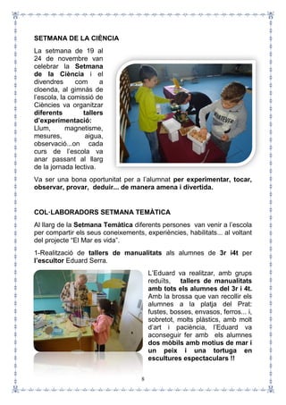 8
SETMANA DE LA CIÈNCIA
La setmana de 19 al
24 de novembre van
celebrar la Setmana
de la Ciència i el
divendres com a
cloenda, al gimnàs de
l’escola, la comissió de
Ciències va organitzar
diferents tallers
d’experimentació:
Llum, magnetisme,
mesures, aigua,
observació...on cada
curs de l’escola va
anar passant al llarg
de la jornada lectiva.
Va ser una bona oportunitat per a l’alumnat per experimentar, tocar,
observar, provar, deduir... de manera amena i divertida.
COL·LABORADORS SETMANA TEMÀTICA
Al llarg de la Setmana Temàtica diferents persones van venir a l’escola
per compartir els seus coneixements, experiències, habilitats... al voltant
del projecte “El Mar es vida”.
1-Realització de tallers de manualitats als alumnes de 3r i4t per
l’escultor Eduard Serra.
L’Eduard va realitzar, amb grups
reduïts, tallers de manualitats
amb tots els alumnes del 3r i 4t.
Amb la brossa que van recollir els
alumnes a la platja del Prat:
fustes, bosses, envasos, ferros... i,
sobretot, molts plàstics, amb molt
d’art i paciència, l’Eduard va
aconseguir fer amb els alumnes
dos mòbils amb motius de mar i
un peix i una tortuga en
escultures espectaculars !!
 