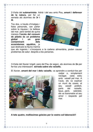 9
2-Visita del submarinista Adrià i del seu amic Pau, amant i defensor
de la natura, per fer un
xerrada als alumnes de 3r i
4t.
Tos dos, a través d’imatges i
fotos personals, van parlar
sobre la riquesa i la bellesa
del mar, però també de quina
manera l’excés del consum
de plàstic és un problema
global i un gran
contaminant dels
ecosistemes aquàtics, ja
que destrueix la fauna marina
que els ingereix i s’incorpora a la cadena alimentària, poden causar
problemes de salut després a les persones.
3-Visita del Xavier Urgell, pare del Pau de segon, als alumnes de 2n per
fer-los una interessant xerrada sobre els vaixells.
El Xavier, amant del mar i dels vaixells, va aprendre a conduir-los per
viatjar o, simplement
navegar, cada estiu
amb vaixell pel mar. A
l’aula, els va explicar
un munt de coses; el
seu vaixell preferit,
parts del vaixells,
tipus...però, sobretot,
els va transmetre el seu
amor i respecte pel
mar.
A tots quatre, moltíssimes gràcies per la vostra col·laboració!!
 