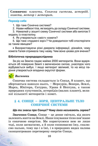 10
Словничок: планети, Сонячна система, астероїд,
комета, метеор і метеорит.
Перевір себе
1.	Що таке Сонячна система?
2.	Назви небесні тіла, які входять до складу Сонячної системи.
3.	Намалюй у зошиті схему Сонячної системи або виготов її
модель із пластиліну.
4.	Як утворюється «хвіст» комети?
5.	Що таке «падаючі зорі»? Чи доводилося тобі спостерігати
за таким явищем?
• Використовуючи різні джерела інформації, дізнайся, чому
комета Галея отримала таку назву. Чим вона цікава для вчених?
Бібліотечка природодослідника
За рік на Землю падає майже 2000 метеоритів. Вони вдаря­
ються об поверхню Землі з величезною силою, унаслідок чого
відбувається вибух. І якщо метеорит великий, то на місці па­
діння утворюється впадина округлої форми.
Висновки
Сонячна система складається із Сонця, 8 планет, що
обертаються навколо нього, – Меркурія, Венери, Землі,
Марса, Юпітера, Сатурна, Урана й Нептуна, а також
природних супутників, астероїдів (малих планет), вели-
кої кількості метеоритів і комет.
§ 4. Сонце – ЗОРЯ, центральне тіло
Сонячної системи
Що ти знаєш про Сонце? Чому його називають зорею?
Значення Сонця. Сонце – це денне світило, від якого
залежить життя на Землі. Наше існування тісно пов’язане
із сонячною енергією. Ми користуємося нею не лише
тоді, коли засмагаємо, а й коли споживаємо їжу, спалю-
ємо пальне, тому що і в їжі, і в природних видах палива
сконцентровано перетворену енергію Сонця.
 