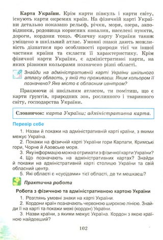 Карта України. Крім карти півкуль і карти світу,
існують карти окремих країн. На фізичній карті Украї­
ни детально показано рельєф, річки, моря, озера, запо­
відники, родовища корисних копалин, населені пункти,
дороги, кордони тощ о. Фізичну карту України також
уміщ ено в шкільний атлас. Умовні знаки дають можли­
вість дізнатися про особливості природи тієї чи іншої
частини країни та скласти її характеристику. Крім
фізичної карти України, є адміністративні карти, на
яких різними кольорами позначено різні області.
..Г~Ж Знайди на адміністративній карті України шкільного
атласу область, у якій т и проживаєш. Яким кольором її
позначено? Яке м істо є обласним центром?
Працюючи зі шкільним атласом, ти помітиш, що є
карти ґрунтів, природних зон, рослинного і тваринного
світу, господарства України.
Словничок: карта України; адміністративна карта.
Перевір себе
1. Назви й покажи на адміністративній карті країни, з якими
межує Україна.
2. Покажи на фізичній карті України гори Карпати, Кримські
гори, Чорне й Азовське моря.
3. Яку інформацію можна отримати з фізичної карти України?
4. Що позначають на адміністративних картах? Знайди
й покажи на адміністративній карті столицю України та свій
обласний центр.
5. Які області є «сусідами» тієї області, де ти мешкаєш?
Практична робота
Робота з фізичною та адміністративною картою України
1. Розглянь умовні знаки на карті України.
2. Кордони країн позначають червоною широкою лінією. Знай­
ди її на карті та покажи межі (кордон) України.
3. Назви країни, з якими межує Україна. Кордон з якою краї­
ною найдовший?
102
 