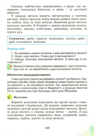 Свинець найчастіше виплавляють з руди, щ о на­
зивають свинцевим блиском, а цинк - із цинкової
обманки.
У природі метали мож уть зустрічатися у чистому
вигляді. Серед гірських порід мож на знайти чисте золо­
то, срібло, мідь та інш і метали. Зазвичай руди містять
декілька металів. В Україні є значні родовищ а золота,
нікелевих, мідних, олов’яних, цинкових, ртутних та
інш их руд.
Словничок: рудні корисні копалини; залізні руди;
руди кольорових металів.
Перевір себе
1. Як називають корисні копалини, з яких виплавляють метали?
2. Назви чорні метали. З яких руд їх виплавляють?
3. Наведи приклади кольорових металів. З яких руд їх ви­
плавляють?
Ш
Використовуючи різні джерела інформації, підготуй розпо­
відь про те, що виробляють з руд кольорових металів.
Бібліотечка природодослідника
У яких регіонах України видобувають золото? Це Карпати, При­
дніпров’я, Донбас, Крим. Деякі географічні назви України вказують
на наявність у цій місцевості золота. Так, дорогоцінний метал
виявлено в розсипному стані в Закарпатті, в річищах Золотий
Потік, недалеко від гори Золотухи, біля села Яблуневе.
і§р^ Висновки
Корисні копалини поділяють на групи: рудні, горю ­
чі (паливні) і будівельні. До рудних корисних копалин
належать залізні руди і руди кольорових металів. Заліз­
ні руди містять у своєму складі метал - залізо. З руд
кольорових металів отримують мідь, алюміній, цинк,
свинець, срібло, золото та інш і метали.
109
 