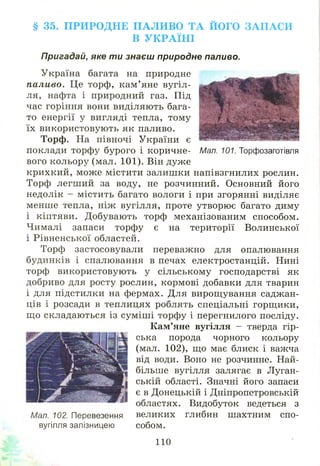 § 35. П РИ РО Д Н Е П А Л И В О Т А Й ОГО З А П А С И
В У К Р А ЇН І
Пригадай, яке ти знаєш природне паливо.
Україна багата на природне
паливо. Це торф, кам ’яне вугіл­
ля, нафта і природний газ. Під
час горіння вони виділяють бага­
то енергії у вигляді тепла, тому
їх використовую ть як паливо.
Торф. На півночі України є
поклади торфу бурого і коричне- Мал. 101. Торфозаготівля
вого кольору (мал. 101). Він дуже
крихкий, може містити залишки напівзгнилих рослин.
Торф легший за воду, не розчинний. Основний його
недолік - містить багато вологи і при згорянні виділяє
менше тепла, ніж вугілля, проте утворю є багато диму
і кіптяви. Добувають торф механізованим способом.
Чималі запаси торфу є на території Волинської
і Рівненської областей.
Торф застосовували переважно для опалювання
будинків і спалювання в печах електростанцій. Нині
торф використовую ть у сільському господарстві як
добриво для росту рослин, кормові добавки для тварин
і для підстилки на фермах. Для вирощування саджан­
ців і розсади в теплицях роблять спеціальні горщики,
щ о складаються із суміш і торфу і перегнилого посліду.
К ам’яне вугілля - тверда гір­
ська порода чорного кольору
(мал. 102), що має блиск і важча
від води. Воно не розчинне. Най­
більше вугілля залягає в Луган­
ській області. Значні його запаси
є в Донецькій і Дніпропетровській
областях. Видобуток ведеться з
великих глибин шахтним спо­
собом.
Мал. 102. Перевезення
вугілля залізницею
110
 