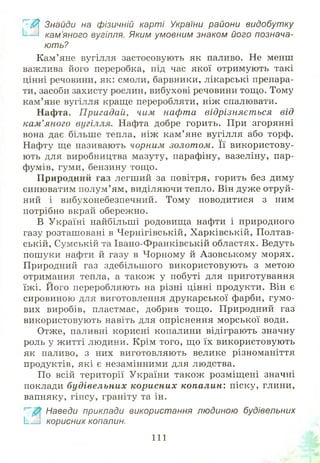 З
Знайди на фізичній карті України райони видобутку
кам’яного вугілля. Яким умовним знаком його познача­
ю ть?
Кам’яне вугілля застосовують як паливо. Не менш
важлива його переробка, під час якої отримують такі
цінні речовини, як: смоли, барвники, лікарські препара­
ти, засоби захисту рослин, вибухові речовини тощ о. Тому
кам’яне вугілля краще переробляти, ніж спалювати.
Нафта. Пригадай, чим нафта відрізняєт ься від
кам’яного вугілля. Нафта добре горить. При згорянні
вона дає більше тепла, ніж кам ’яне вугілля або торф.
Нафту ще називають чорним золотом. Її використову­
ють для виробництва мазуту, парафіну, вазеліну, пар­
фумів, гуми, бензину тощ о.
Природний газ легший за повітря, горить без диму
синюватим полум’ ям, виділяючи тепло. Він дуже отруй­
ний і вибухонебезпечний. Тому поводитися з ним
потрібно вкрай обережно.
В Україні найбільші родовищ а нафти і природного
газу розташовані в Ч ернігівській, Х арківській, Полтав­
ській, Сумській та Івано-Ф ранківській областях. Ведуть
пош уки нафти й газу в Чорному й А зовськом у морях.
Природний газ здебільш ого використовую ть з метою
отримання тепла, а також у побуті для приготування
їж і. Його переробляють на різні цінні продукти. Він є
сировиною для виготовлення друкарської фарби, гум о­
вих виробів, пластмас, добрив тощ о. Природний газ
використовують навіть для опріснення м орської води.
Отже, паливні корисні копалини відіграють значну
роль у ж итті людини. Крім того, що їх використовую ть
як паливо, з них виготовляють велике різноманіття
продуктів, які є незамінними для людства.
По всій території України також розміщ ені значні
поклади будівельних корисних копалин: піску, глини,
вапняку, гіпсу, граніту та ін.
Наведи приклади використання людиною будівельних
! і корисних копалин.
111
 