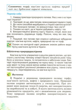 Словничок: торф; кам’яне вугілля; нафта; природ­
ний газ; будівельні корисні копалини.
Перевір себе
1. Наведи приклади природного палива. Яке з них є на тери­
торії України?
2. Пригадай, як ще, крім палива, можна використовувати торф.
3. Де і яким способом видобувають в Україні кам’яне вугілля?
4. Яке природне паливо і як використовує твоя сім’я?
5. Покажи на карті, де в Україні добувають нафту і газ.
6. Використовуючи фізичну карту України, з’ясуй, яким зна­
ком позначають родовища торфу. Поясни, чому він має таку
форму.
7. Подумай, яке паливо при згорянні найменше забруднює
повітря: кам’яне вугілля, нафта, природний газ чи торф.
Познач на контурній карті умовним знаком райони видо­
бутку кам’яного вугілля в Україні.
Бібліотечка природодослідника
Кам’яне вугілля утворилося з решток давніх рослин, що зро­
стали у вологому теплому кліматі багато мільйонів років тому.
Коли ці рослини гинули, то потрапляли в заболочені води. Бак­
терії перетворювали деревину на чорну масу. Із часом товстий
шар землі та піску своєю вагою майже повністю витіснив з чор­
ної пастоподібної рослинної речовини всю рідину, і вона стала
тверднути, перетворюючись на кам’яне вугілля.
^і?. Висновки
В Україні є родовища природного палива: торфу,
кам’яного вугілля, нафти і природного газу. Природне
паливо ш ироко застосовують у господарстві. При зго­
рянні воно виділяє тепло й енергію, які використовують
на виробництві та в побуті. З нього виготовляють велике
різноманіття продуктів, які є незамінними для людини.
Тому природне паливо потрібно використовувати за­
ощадливо.
 