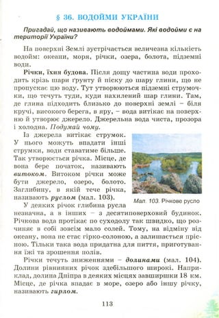 § 36. ВО Д О Й М И У К Р А ЇН И
Пригадай, що називають водоймами. Які водойми є на
території України?
На поверхні Землі зустрічається величезна кількість
водойм: океани, моря, річки, озера, болота, підземні
води.
Річки, їхня будова. Після дощ у частина води прохо­
дить крізь шари ґрунту й піску до шару глини, що не
пропускає цю воду. Тут утворю ю ться підземні струм оч­
ки, що течуть туди, куди нахилений шар глини. Там,
де глина підходить близько до поверхні землі - біля
кручі, високого берега, в яру, - вода витікає на поверх­
ню й утворю є джерело. Джерельна вода чиста, прозора
і холодна. П одумай чому.
Із джерела витікає струмок.
У нього мож уть впадати інш і
струмки, води ставатиме більше.
Так утворю ється річка. М ісце, де
вона бере початок, називають
вит оком. Витоком річки може
бути джерело, озеро, болото.
Заглибину, в якій тече річка,
називають р усл ом (мал. 103).
У деяких річок глибина русла
незначна, а в інш их - з десятиповерховий будинок.
Річкова вода протікає по суходолу так ш видко, що роз­
чиняє в собі зовсім мало солей. Тому, на відміну від
океану, вона не стає гірко-солоною , а залиш ається пріс­
ною. Тільки така вода придатна для пиття, приготуван­
ня їж і та зрошення полів.
Річки течуть зниженнями - долинам и (мал. 104).
Долини рівнинних річок здебільш ого ш ирокі. Напри­
клад, долина Дніпра в деяких місцях завш ирш ки 18 км.
Місце, де річка впадає в море, озеро або інш у річку,
називають гирлом.
Мал. 103. Річкове русло
 