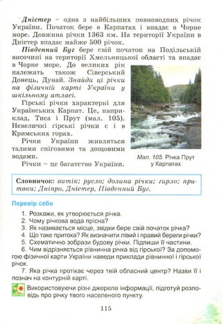 Д ніст ер - одна з найбільших повноводних річок
України. Початок бере в Карпатах і впадає в Чорне
море. Довжина річки 1363 км. На території України в
Дністер впадає майже 500 річок.
П івденний Буг бере свій початок на Подільській
височині на території Хмельницької області та впадає
в Чорне море. До великих рік
належать також Сіверський
Донець, Дунай. Знайди ці річки
на фізичній карті України у
шкільному атласі.
Гірські річки характерні для
Українських Карпат. Це, напри­
клад, Тиса і Прут (мал. 105).
Невеличкі гірські річки є і в
Кримських горах.
Річки України живляться
талими сніговими та дощ овими
водами.
Річки - це багатство України.
Словничок: витік; русло; долина річки; гирло; при­
токи; Дніпро, Дніст ер, П івденний Буг.
Перевір себе
1. Розкажи, як утворюється річка.
2. Чому річкова вода прісна?
3. Як називається місце, звідки бере свій початок річка?
4. Що таке притока? Як визначити лівий і правий береги річки?
5. Схематично зобрази будову річки. Підпиши її частини.
6. Чим відрізняється рівнинна річка від гірської? За допомо­
гою фізичної карти України наведи приклади рівнинної і гірської
річок.
7. Яка річка протікає через твій обласний центр? Назви її і
познач на контурній карті.
Р # Використовуючи різні джерела інформації, підготуй розпо-
ВЗь відь про річку твого населеного пункту.
Мал. 105. Річка Прут
у Карпатах
115
 