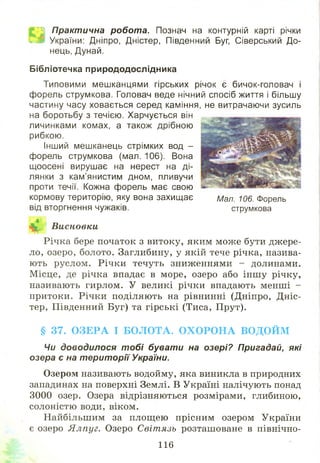 Л| Практична робота. Познач на контурній карті річки
К ® України: Дніпро, Дністер, Південний Буг, Сіверський До­
нець, Дунай.
Бібліотечка природодослідника
Типовими мешканцями гірських річок є бичок-головач і
форель струмкова. Головач веде нічний спосіб життя і більшу
частину часу ховається серед каміння, не витрачаючи зусиль
на боротьбу з течією. Харчується він
личинками комах, а також дрібною
рибкою.
Інший мешканець стрімких вод -
форель струмкова (мал. 106). Вона
щоосені вирушає на нерест на ді­
лянки з кам’янистим дном, пливучи
проти течії. Кожна форель має свою
кормову територію, яку вона захищає
від вторгнення чужаків.
Висновки
Річка бере початок з витоку, яким може бути джере­
ло, озеро, болото. Заглибину, у якій тече річка, назива­
ють руслом. Річки течуть зниженнями - долинами.
М ісце, де річка впадає в море, озеро або інш у річку,
називають гирлом. У великі річки впадають менші -
притоки. Річки поділяють на рівнинні (Дніпро, Дніс­
тер, Південний Буг) та гірські (Тиса, Прут).
§ 37. ОЗЕРА І БОЛОТА. ОХОРОНА ВОДОЙМ
Чи доводилося тобі бувати на озері? Пригадай, які
озера є на території України.
Озером називають водойму, яка виникла в природних
западинах на поверхні Землі. В Україні налічують понад
3000 озер. Озера відрізняються розмірами, глибиною,
солоністю води, віком.
Найбільшим за площ ею прісним озером України
є озеро Ялпуг. Озеро Світязь розташоване в північно-
Мал. 106. Форель
струмкова
116
 
