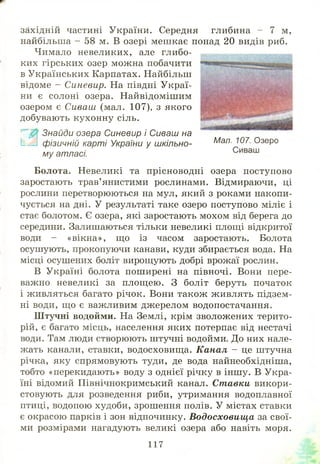 західній частині України. Середня глибина - 7 м,
найбільша - 58 м. В озері меш кає понад 20 видів риб.
Чимало невеликих, але глибо­
ких гірських озер можна побачити
в Українських Карпатах. Найбільш
відоме - Синевир. На півдні Украї­
ни є солоні озера. Найвідоміш им
озером є Сиваш (мал. 107), з якого
добувають кухонну сіль.
Знайди озера Синевир і Сиваш на
1— фізичній карті України у шкільно­
му атласі.
Болота. Невеликі та прісноводні озера поступово
заростають трав’янистими рослинами. Відмираючи, ці
рослини перетворюються на мул, який з роками накопи­
чується на дні. У результаті таке озеро поступово міліє і
стає болотом. Є озера, які заростають мохом від берега до
середини. Залишаються тільки невеликі площі відкритої
води - «вікна», що із часом заростають. Болота
осушують, прокопуючи канави, куди збирається вода. На
місці осушених боліт вирощують добрі врожаї рослин.
В Україні болота пош ирені на півночі. Вони пере­
важно невеликі за площ ею. З боліт беруть початок
і живляться багато річок. Вони також живлять підзем­
ні води, що є важливим джерелом водопостачання.
Штучні водойми. На Землі, крім зволожених терито­
рій, є багато місць, населення яких потерпає від нестачі
води. Там люди створюють штучні водойми. До них нале­
жать канали, ставки, водосховищ а. Канал - це штучна
річка, яку спрямовують туди, де вода найнеобхідніша,
тобто «перекидають» воду з однієї річку в інш у. В Укра­
їні відомий Північнокримський канал. Ставки викори­
стовують для розведення риби, утримання водоплавної
птиці, водопою худоби, зрошення полів. У містах ставки
є окрасою парків і зон відпочинку. В одосховищ а за свої­
ми розмірами нагадують великі озера або навіть моря.
Мал. 107. Озеро
117
 
