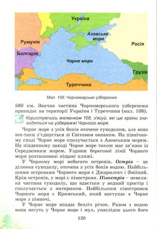 Росія
Грузія
Мал. 108. Чорноморське узбережжя
580 км. Значна частина Ч орноморського узбережжя
припадає на території України і Туреччини (мал. 108).
Користуючись малюнком 108, з’ясуй, які ще країни зна-
'----1 ходяться на узбережжі Чорного моря.
Чорне море з усіх боків оточене суходолом, але воно
все-таки з ’ єднується зі Світовим океаном. На північно­
му сході Чорне море сполучається з Азовським морем.
На південному заході Чорне море також має зв’язок із
Середземним морем. Уздовж берегової лінії Чорного
моря розташ овані піщані пляжі.
У Чорному морі небагато островів. Острів - це
ділянка суходолу, оточена з усіх боків водою. Найбіль­
ш ими островами Чорного моря є Джарилгач і Зміїний.
Крім островів, у морі є півострови. П івост рів - невели­
ка частина суходолу, що вдається у водний простір і
сполучається з материком. Найбільшим півостровом
Чорного моря є Кримський, який виступає в Чорне
море з півночі.
У Чорне море впадає безліч річок. Разом з водою
вони несуть у Чорне море і мул, унаслідок цього його
Україна
Ч. ’ / /
, ! .У
V
і®!
ІРумунія
Болгарія
шШ
Азовське
море
Чорне море
Туреччина
120
 
