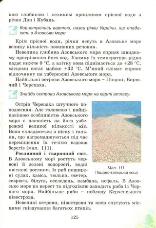 кою глибиною і великим припливом прісної води з
річок Дон і Кубань.
Користуючись картою, назви річки України, що впада-
К М ю ть в Азовське море.
Крім прісної води, річки несуть в Азовське море
велику кількість пож ивних речовин.
Невелика глибина А зовського моря сприяє ш видко­
му прогріванню його вод. Узимку їх температура рідко
падає нижче 0 °С, а влітку вона піднімається до +28 °С,
місцями сягає майже +32 °С. М ’ який клімат сприяє
відпочинку на узбереж ж і А зовського моря.
Найбільші острови А зовського моря - Піщані, Бирю ­
чий і Черепаха.
Знайди острови Азовського моря на карті атласу.
Острів Черепаха штучного по­
ходження. Але головною і найці­
кавіш ою особливістю А зовського
моря є наявність на його узбе­
режж і великої кількості кіс.
Вони складаються з піску і галь­
ки, що нагромаджуються під час
переміщення їх течією вздовж
берегів (мал. 111).
Рослинний і тваринний світ.
В Азовськом у морі ростуть чер­
воні й зелені водорості, водні
квіткові рослини. Із риб пош ире­
ні судак, хамса, тюлька, осетер,
севрюга, білуга, оселедець, камбала, кефаль. В А зов­
ське море на нерест та підгодівлю заходить риба із Ч ор­
ного моря. Найбільше риби - поблизу Керченського
півострова.
Невеликі острови, півострови та коси слугують м іс­
цями гніздування багатьох птахів.
Мал. 111.
Піщано-галькова коса
125
 