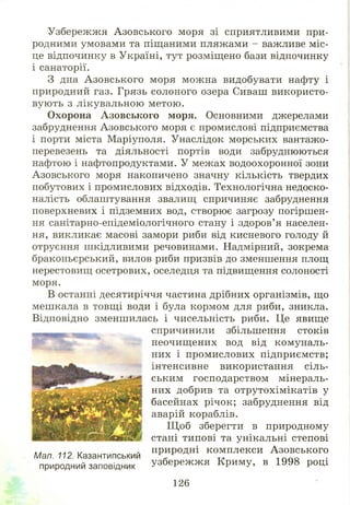 Узбережжя Азовського моря зі сприятливими при­
родними умовами та піщаними пляжами - важливе міс­
це відпочинку в Україні, тут розміщено бази відпочинку
і санаторії.
З дна А зовського моря можна видобувати нафту і
природний газ. Грязь солоного озера Сиваш використо­
вують з лікувальною метою.
Охорона Азовського моря. Основними джерелами
забруднення Азовського моря є промислові підприємства
і порти міста Маріуполя. Унаслідок морських вантажо­
перевезень та діяльності портів води забруднюються
нафтою і нафтопродуктами. У межах водоохоронної зони
Азовського моря накопичено значну кількість твердих
побутових і промислових відходів. Технологічна недоско­
налість облаштування звалищ спричиняє забруднення
поверхневих і підземних вод, створює загрозу погіршен­
ня санітарно-епідеміологічного стану і здоров’я населен­
ня, викликає масові замори риби від кисневого голоду й
отруєння шкідливими речовинами. Надмірний, зокрема
браконьєрський, вилов риби призвів до зменшення площ
нерестовищ осетрових, оселедця та підвищення солоності
моря.
В останні десятиріччя частина дрібних організмів, що
мешкала в товщі води і була кормом для риби, зникла.
Відповідно зменшилась і чисельність риби. Це явище
спричинили збільшення стоків
неочищ ених вод від комуналь­
них і промислових підприємств;
інтенсивне використання сіль­
ським господарством мінераль­
них добрив та отрутохімікатів у
басейнах річок; забруднення від
аварій кораблів.
Щ об зберегти в природному
стані типові та унікальні степові
природні комплекси Азовського
узбереж ж я Криму, в 1998 році
Мал. 112. Казантипський
природний заповідник
126
 