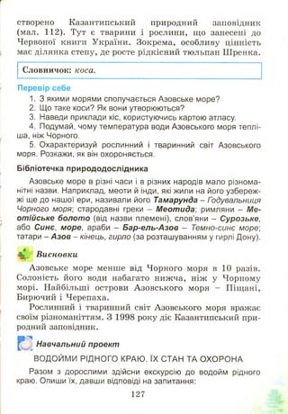 створено Казантипський природний заповідник
(мал. 112). Тут є тварини і рослини, щ о занесені до
Червоної книги України. Зокрема, особливу цінність
має ділянка степу, де росте рідкісний тюльпан Ш ренка.
Словничок: коса.
Перевір себе
1. З якими морями сполучається Азовське море?
2. Що таке коси? Як вони утворюються?
3. Наведи приклади кіс, користуючись картою атласу.
4. Подумай, чому температура води Азовського моря теплі­
ша, ніж Чорного.
5. Охарактеризуй рослинний і тваринний світ Азовського
моря. Розкажи, як він охороняється.
Бібліотечка природодослідника
Азовське море в різні часи і в різних народів мало різнома­
нітні назви. Наприклад, меоти й інди, які жили на його узбереж­
жі ще до нашої ери, називали його Тамарунда - Годувальниця
Чорного моря] стародавні греки - Меотида: римляни - Ме-
отійське болото (від назви племені), слов’яни - Сурозьке,
або Синє, море, араби - Бар-ель-Азов - Темно-синє море;
татари - Азов - кінець, гирло (за розташуванням у гирлі Дону).
л
Висновки
Азовське море менше від Чорного моря в 10 разів.
Солоність його води набагато нижча, ніж у Чорному
морі. Найбільші острови А зовського моря - Піщані,
Бирючий і Черепаха.
Рослинний і тваринний світ Азовського моря вражає
своїм різноманіттям. З 1998 року діє Казантипський при­
родний заповідник.
т -ч
Навчальний проект
ВОДОЙМИ РІДНОГО КРАЮ. ЇХ СТАН ТА О ХО РО НА
Разом з дорослими здійсни екскурсію до водойм рідного
краю. Опиши їх, давши відповіді на запитання:
127
 