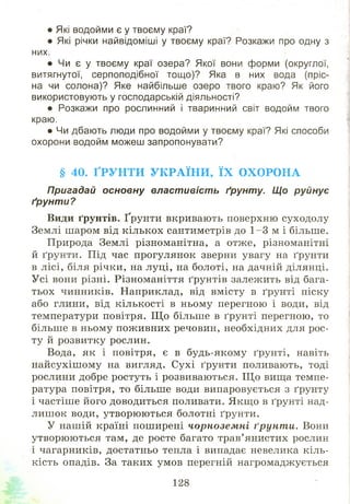 • Які водойми є у твоєму краї?
• Які річки найвідоміші у твоєму краї? Розкажи про одну з
них.
• Чи є у твоєму краї озера? Якої вони форми (округлої,
витягнутої, серпоподібної тощо)? Яка в них вода (пріс­
на чи солона)? Яке найбільше озеро твого краю? Як його
використовують у господарській діяльності?
• Розкажи про рослинний і тваринний світ водойм твого
краю.
• Чи дбають люди про водойми у твоєму краї? Які способи
охорони водойм можеш запропонувати?
§ 40. ҐРУНТИ УКРАЇНИ, ЇХ ОХОРОНА
Пригадай основну властивість ґрунту. Що руйнує
ґрунти?
Види ґрунтів. Ґрунти вкривають поверхню суходолу
Землі шаром від кількох сантиметрів до 1 -3 м і більше.
Природа Землі різноманітна, а отж е, різноманітні
й ґрунти. Під час прогулянок зверни увагу на ґрунти
в лісі, біля річки, на луці, на болоті, на дачній ділянці.
Усі вони різні. Різноманіття ґрунтів залежить від бага­
тьох чинників. Наприклад, від вмісту в ґрунті піску
або глини, від кількості в ньому перегною і води, від
температури повітря. Щ о більше в ґрунті перегною, то
більше в ньому пож ивних речовин, необхідних для рос­
ту й розвитку рослин.
Вода, як і повітря, є в будь-якому ґрунті, навіть
найсухіш ому на вигляд. Сухі ґрунти поливають, тоді
рослини добре ростуть і розвиваються. Щ о вища темпе­
ратура повітря, то більше води випаровується з ґрунту
і частіш е його доводиться поливати. Якщ о в ґрунті над­
лиш ок води, утворю ю ться болотні ґрунти.
У нашій країні поширені чорнозем ні ґрунт и. Вони
утворю ю ться там, де росте багато трав’янистих рослин
і чагарників, достатньо тепла і випадає невелика кіль­
кість опадів. За таких умов перегній нагромаджується
128
 