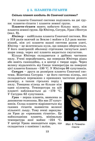 13
§ 5. Планети-гіганти
Скільки планет входить до Сонячної системи?
Усі планети Сонячної системи поділяють на дві гру-
пи: планети-гіганти і планети земної групи.
Планети-гіганти мають набагато більшу масу, ніж
планети земної групи. Це Юпітер, Сатурн, Уран і Нептун
(мал. 8).
Юпітер – найбільша планета Сонячної системи. Він
у 318 разів важчий за Землю і майже в 2,5 раза масив-
ніший, ніж усі планети нашої системи разом узяті.
Юпітер – це велетенська куля, що швидко обертається.
У його повітряній оболонці стрічками тягнуться довгі
шари хмар, через які планета видається смугастою.
Кільця Юпітера складаються з дрібних частинок
пилу. Учені передбачають, що поверхня Юпітера рідка
або навіть газоподібна, а в центрі є тверде ядро. Через
велику віддаленість від Сонця темпе­ратура на поверхні
цієї планети близько –130 °С. У Юпітера 66 супутників.
Сатурн – друга за розміром планета Сонячної сис-
теми. Візитівка Сатурна – це його система кілець, які
складаються переважно з крижаних часточок різного
розміру, а також гірських порід і
пилу. Товщина кілець не більше ніж
один кілометр. Температура на цій
планеті наближається до  –170  °С.
У Сатурна 62 супутники.
Уран – перша планета, виявлена за
допомогою телескопа. Він має 27 супут-
ників. Склад планети відрізняється від
газових гігантів наявністю великої
кількості льоду. Тому вчені зарахува-
ли Уран до «крижаних гігантів». Це
найхолодніша планета, мінімальна
температура якої майже  –224  °С.
У центрі Урана знаходиться ядро, що
складається з каміння і заліза.
Мал. 8. Планети-
гіганти
 