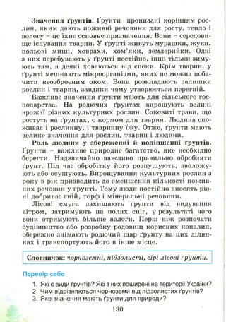 Значення ґрунтів. Ґрунти пронизані корінням рос­
лин, яким дають поживні речовини для росту, тепло і
вологу - це їхнє основне призначення. Вони - середови­
ще існування тварин. У ґрунті ж ивуть мураш ки, жуки,
польові миш і, ховрахи, хом ’яки, землерийки. Одні
з них перебувають у ґрунті постійно, інш і тільки зиму­
ють там, а деякі ховаються від спеки. Крім тварин, у
ґрунті меш кають мікроорганізми, яких не можна поба­
чити неозброєним оком. Вони розкладають залишки
рослин і тварин, завдяки чому утворю ється перегній.
Важливе значення ґрунти мають для сільського гос­
подарства. На родючих ґрунтах вирощ ують великі
врож аї різних культурних рослин. Соковиті трави, що
ростуть на ґрунтах, є кормом для тварин. Людина спо­
живає і рослинну, і тваринну їж у. Отже, ґрунти мають
велике значення для рослин, тварин і людини.
Роль людини у збереж енні й поліпш енні ґрунтів.
Ґрунти - важливе природне багатство, яке необхідно
берегти. Надзвичайно важливо правильно обробляти
ґрунт. Під час обробітку його розпуш ую ть, зволож у­
ю ть або осуш ую ть. Вирощ ування культурних рослин з
року в рік призводить до зменшення кількості пож ив­
них речовин у ґрунті. Тому люди постійно вносять різ­
ні добрива: гній, торф і мінеральні речовини.
Л ісові смуги захищ ають ґрунти від видування
вітром, затримують на полях сніг, у результаті чого
вони отримують більше вологи. Перш ніж розпочати
будівництво або розробку родовищ корисних копалин,
обережно знімають родючий шар ґрунту на цих ділян­
ках і транспортують його в інше місце.
Словничок: чорноземні, підзолисті, сірі лісові ґрунти.
Перевір себе
1. Які є види ґрунтів? Які з них поширені на території України?
2. Чим відрізняються чорноземи від підзолистих ґрунтів?
3. Яке значення мають ґрунти для природи?
130
 