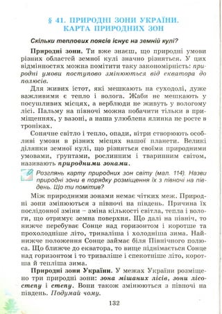 § 41. П РИ Р О Д Н І ЗОН И У К Р А ЇН И .
К А Р Т А П Р И Р О Д Н И Х ЗОН
Скільки теплових поясів існує на земній кулі?
Природні зони. Ти вже знаєш, що природні умови
різних областей земної кулі значно різняться. У цих
відмінностях можна помітити таку закономірність: при­
родні умови пост упово змінюються від екватора до
полюсів.
Для ж ивих істот, які меш кають на суходолі, дуже
важливими є тепло і волога. Ж аби не мешкають у
посуш ливих м ісцях, а верблюди не живуть у вологому
лісі. Пальму на півночі можна побачити тільки в при­
міщ еннях, у вазоні, а наша улюблена ялинка не росте в
тропіках.
Сонячне світло і тепло, опади, вітри створюють особ­
ливі умови в різних місцях нашої планети. Великі
ділянки земної кулі, що різняться своїми природними
умовами, ґрунтами, рослинним і тваринним світом,
називають природними зонами.
$ Розглянь карту природних зон світу (мал. 114). Назви
' природні зони в порядку розміщення їх з півночі на пів­
день. Що т и помітив?
М іж природними зонами немає чітких меж. Природ­
ні зони змінюються з півночі на південь. Причина їх
послідовної зміни - зміна кількості світла, тепла і воло­
ги, що отримує земна поверхня. Щ о далі на північ, то
нижче перебуває Сонце над горизонтом і коротш е та
прохолодніш е літо, триваліша і холодніш а зима. Най­
нижче положення Сонце займає біля Північного полю­
са. Щ о ближче до екватора, то вище піднімається Сонце
над горизонтом і то триваліше і спекотніш е літо, корот­
ша й тепліша зима.
Природні зони України. У межах України розміщ е­
но три природні зони: зона мішаних лісів, зони лісо­
степу і степу. Вони також змінюються з півночі на
південь. П одум ай чому.
132
 