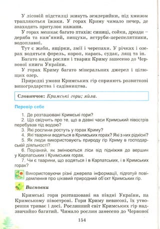 У лісовій підстилці ж ивуть землерийки, під хмизом
трапляються їж аки. У горах Криму чимало печер, де
знаходять притулок кажани.
У горах мешкає багато птахів: синиці, сойки, дрозди -
деряба та кам ’ яний, пищ ухи, яструби-церепелятники,
водоплавні.
Тут є жаби, ящ ірки, змії і черепахи. У річках і озе­
рах водяться форель, короп, карась, судак, лящ та ін.
Багато видів рослин і тварин Криму занесено до Чер­
воної книги України.
У горах Криму багато мінеральних джерел і цілю­
щ их озер.
Природні умови К римських гір сприяють розвиткові
виноградарства і садівництва.
Словничок: Кримські гори; яйла.
Перевір себе
1. Де розташовані Кримські гори?
2. Що свідчить про те, що в давні часи Кримський півострів
перебував під водою?
3. Які рослини ростуть у горах Криму?
4. Які тварини водяться в Кримських горах? Які з них рідкісні?
5. Як люди використовують природу гір Криму в господар­
ській діяльності?
6. Порівняй, як змінюються ліси від підніжжя до вершин
у Карпатських і Кримських горах.
7. Чи є тварини, що водяться і в Карпатських, і в Кримських
горах?
Використовуючи різні джерела інформації, підготуй пові­
домлення про цікавий природний об’єкт Кримських гір.
Щ§ Висновки
К римські гори розташ овані на півдні України, на
К римському півострові. Гори Криму невисокі, їх утво­
рення триває і досі. Рослинний світ Кримських гір над­
звичайно багатий. Чимало рослин занесено до Червоної
154
 