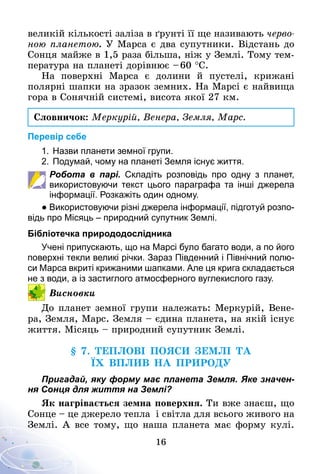16
великій кількості заліза в ґрунті її ще називають черво­
ною планетою. У Марса є два супутники. Відстань до
Сонця майже в 1,5 раза більша, ніж у Землі. Тому тем-
пература на планеті дорівнює – 60 °С.
На поверхні Марса є долини й пустелі, крижані
полярні шапки на зразок земних. На Марсі є найвища
гора в Сонячній системі, висота якої 27 км.
Словничок: Меркурій, Венера, Земля, Марс.
Перевір себе
1.	Назви планети земної групи.
2.	Подумай, чому на планеті Земля існує життя.
Робота в парі. Складіть розповідь про одну з планет,
використовуючи текст цього параграфа та інші джерела
інформації. Розкажіть один одному.
● Використовуючи різні джерела інформації, підготуй розпо­
відь про Місяць – природний супутник Землі.
Бібліотечка природодослідника
Учені припускають, що на Марсі було багато води, а по його
поверхні текли великі річки. Зараз Південний і Північний полю­
си Марса вкриті крижаними шапками. Але ця крига складається
не з води, а із застиглого атмосферного вуглекислого газу.
Висновки
До планет земної групи належать: Меркурій, Вене-
ра, Земля, Марс. Земля – єдина планета, на якій існує
життя. Місяць – природний супутник Землі.
§ 7. Теплові пояси Землі та
їх вплив на природу
Пригадай, яку форму має планета Земля. Яке значен-
ня Сонця для життя на Землі?
Як нагрівається земна поверхня. Ти вже знаєш, що
Сонце – це джерело тепла і світла для всього живого на
Землі. А все тому, що наша планета має форму кулі.
 