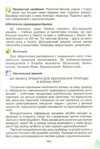 £^3 Практичне завдання. Розпитай батьків, рідних і старо-
жилів про місцеві назви окремих гаїв, струмків, джерел.
Віднайди пов’язані з ними легенди і перекази. Поділися здобу­
тою інформацією з однокласниками.
Бібліотечка природодослідника
До природних чудес України належить Дністровський
каньйон - глибока ущелина зі скелястими стінами. Це най­
більший каньйон в Україні та один з найбільших у Європі. Він
простягнувся на 250 км. Тут протікає Дністер - друга за вели­
чиною річка в Україні. Дністровський каньйон цінний своїми
скельними утвореннями, печерами, водоспадами, джерелами.
Висновки
Для збереження рослинного і тваринного світу ство­
рюються природні заповідники. До найвизначніших
заповідників в Україні належать: П оліський, Канів­
ський, Асканія-Н ова, Карпатський, Кримський.
Навчальний проект
ЩО МОЖ НА ЗРОБИТИ ДЛЯ ЗБ ЕРЕЖ ЕН Н Я ПРИРОДИ
В М О ЄМ У КРАЇ?
Головними причинами негативного впливу на живу природу
є: забруднення навколишнього середовища шкідливими речо­
винами - побічними продуктами виробництва; використання
територій, де раніше існували живі організми, під будівництво
або зміна цих територій, створення на них пасовиськ чи полів;
часом цілеспрямоване знищення тварин і рослин у великих
кількостях, порушення правил полювання та норм вирубування
лісів.
Використовуючи інформацію місцевих засобів масової ін­
формації та Інтернету, з’ясуй, які з визначених причин спостері­
гаються у твоїй місцевості. Яких заходів для усунення цих причин
вживають люди? Як ці заходи можна реалізувати у твоїй місце­
вості? Що можеш зробити ти сам і разом з однокласниками?
Підготуй повідомлення про дану проблему та розмісти його у
шкільній стінгазеті або розроби листівку. Проведи агітаційну ро­
боту щодо розповсюдження листівок разом з однокласниками.
 