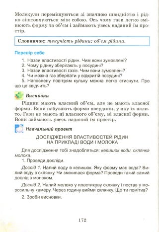 М олекули переміщ уються зі значною ш видкістю і рід­
ко зіш товхую ться між собою . Ось чому гази легко змі­
нюють форму та об’ єм і займають увесь наданий їм про­
стір.
Словничок: т екучіст ь рідини; об’єм рідини.
Перевір себе
1. Назви властивості рідин. Чим вони зумовлені?
2. Чому рідину зберігають у посудині?
3. Назви властивості газів. Чим вони зумовлені?
4. Чи можна газ зберігати у відкритій посудині?
5. Наповнену повітрям кульку можна легко стиснути. Про
що це свідчить?
Висновки
Рідини мають власний об’єм, але не мають власної
форми. Вони набувають форми посудини, у яку їх нали­
то. Гази не мають ні власного об’ єму, ні власної форми.
Вони займають увесь наданий їм простір.
Навчальний проект
ДОСЛІДЖ ЕННЯ ВЛАСТИВОСТЕЙ РІДИН
НА ПРИКЛАДІ ВОДИ І МОЛОКА
Для дослідження тобі знадобляться: келишок води, склянка
молока.
1. Проведи досліди.
Дослід 1. Налий воду в келишок. Яку форму має вода? Ви­
лий воду в склянку. Чи змінилася форма? Проведи такий самий
дослід з молоком.
Дослід 2. Налий молоко у пластикову склянку і постав у мо­
розильну камеру. Через годину вийми склянку. Що ти помітив?
2. Зроби висновки.
172
 