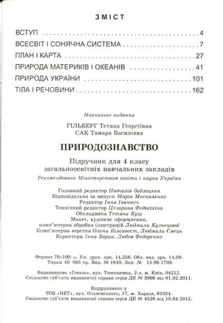 З М І С Т
ВСТУП ......................................................................... 4
ВСЕСВІТ І СОНЯЧНА СИСТЕМА.............................................. 7
ПЛАН І КАРТА............................................................. 27
ПРИРОДА МАТЕРИКІВ І ОКЕАНІВ ....................................... 41
ПРИРОДА УКРАЇНИ ..................................................................101
ТІЛА І РЕЧОВИНИ .................................................................... 162
Навчальне видання
ГІЛЬБЕРГ Тетяна Георгіївна
САК Тамара Василівна
ПРИРОДОЗНАВСТВО
Підручник для 4 класу
загальноосвітніх навчальних закладів
Рекомендовано Міністерством освіти і науки України
Головний редактор Наталія Заблоцька
Відповідальна за випуск Марія Москаленко
Редактор Інна Іванюсь
Технічний редактор Цезарина Федосіхіна
Обкладинка Тетяни Кущ
Макет, художнє оформлення,
комп’ютерна обробка ілюстрацій Людмили Кузнецової
Комп’ютерна верстка Олени Білохвост, Людмили Ємець
Коректори Інна Борик, Любов Федоренко
Формат 70хЮ0/іб. Ум. друк. арк. 14,256. Обл.-вид. арк. 14,09.
Тираж 40 005 пр. Вид. № 1640. Зам. № 15-06-1709.
Видавництво «Генеза», вул. Тимошенка, 2-л, м. Київ, 04212.
Свідоцтво суб’єкта видавничої справи серія ДК № 3966 від 01.02.2011.
Віддруковано у
TOB «ПЕТ», вул. Ольмінського, 17, м. Харків, 61024.
Свідоцтво суб’єкта видавничої справи серія ДК № 4526 від 18.04.2013.
 