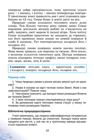 18
поверхня добре прогрівається, тому протягом усього
року – і взимку, і влітку – висока температура повітря.
У тропічному поясі тривалість дня і ночі становить при-
близно по 12 год. Сонце буває в зеніті двічі на рік.
Природні умови холодного теплового поясу дуже
суворі. Там більшу частину року триває зима: Сонце
впродовж декількох місяців майже не з’являється на
небі, панують люті морози й сильні вітри. Хоча влітку
Сонце цілодобово практично не заходить за горизонт,
але його проміння лише ковзає по земній поверхні й
слабо її нагріває. Тут спостерігаються полярний день і
полярна ніч.
Природні умови помірних поясів значно тепліші.
Зима менш тривала, але морозна та сніжна. Літо тепле,
з великою кількістю спекотних днів. Погода помірних
поясів підкорена чіткому графіку зміни чотирьох сезо-
нів: зими, весни, літа й осені.
Словничок: теплові пояси – тропічний, холодні
(полярні), помірні; полярний день, полярна ніч.
Перевір себе
1.	Чому природні умови в різних місцях земної кулі не одна­
кові?
2.	Назви й покажи на карті теплові пояси Землі. Який з них
найспекотніший? Поясни чому.
3.	Чим можна пояснити, що холодні пояси розміщені ближче
до полюсів Землі?
4.	У яких теплових поясах спостерігаються пори року?
5.	За допомогою карти теплових поясів з’ясуй, у якому те­
пловому поясі розміщена Україна.
Бібліотечка природодослідника
Учені зазначають, що людина найкомфортніше почувається
у помірних поясах, ближче до спекотних. Холодні пояси мало
придатні для життя, у той час як у тропічному завжди відчува­
ється надлишок енергії.
 