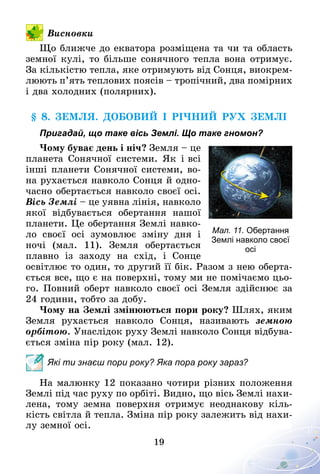 19
Висновки
Що ближче до екватора розміщена та чи та область
земної кулі, то більше сонячного тепла вона отримує.
За кількістю тепла, яке отримують від Сонця, виокрем-
люють п’ять теплових поясів – тропічний, два помірних
і два холодних (полярних).
§ 8. Земля. Добовий і річний рух Землі
Пригадай, що таке вісь Землі. Що таке гномон?
Чому буває день і ніч? Земля – це
планета Сонячної системи. Як і всі
інші планети Сонячної системи, во­­
на рухається навколо Сонця й одно-
часно обертається навколо своєї осі.
Вісь Землі – це уявна лінія, навколо
якої відбувається обертання нашої
планети. Це обертання Землі навко-
ло своєї осі зумовлює зміну дня і
ночі (мал.  11). Земля обертається
плавно із заходу на схід, і Сонце
освітлює то один, то другий її бік. Разом з нею оберта-
ється все, що є на поверхні, тому ми не помічаємо цьо-
го. Повний оберт навколо своєї осі Земля здійснює за
24 години, тобто за добу.
Чому на Землі змінюються пори року? Шлях, яким
Земля рухається навколо Сонця, називають земною
орбітою. Унаслідок руху Землі навколо Сонця відбува-
ється зміна пір року (мал. 12).
Які ти знаєш пори року? Яка пора року зараз?
На малюнку 12 показано чотири різних положення
Землі під час руху по орбіті. Видно, що вісь Землі нахи-
лена, тому земна поверхня отримує неоднакову кіль-
кість світла й тепла. Зміна пір року залежить від нахи-
лу земної осі.
Мал. 11. Обертання
Землі навколо своєї
осі
 