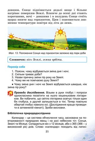 21
довшим. Сонце піднімається дедалі вище і більше
нагріває поверхню Землі. Ближче до осені дні стають
коротшими, ночі – довшими і в полудень Сонце стоїть
щораз нижче над горизонтом. Цим і пояснюється зни-
ження температури повітря від літа до зими.
Мал. 13. Положення сонця над горизонтом залежно від пори доби
Словничок: вісь Землі, земна орбіта.
Перевір себе
1.	Поясни, чому відбувається зміна дня і ночі.
2.	Скільки триває доба?
3.	Назви причину зміни пір року на Землі.
4.	Чому ми не помічаємо руху Землі?
● Чому зміна дня і ночі на Землі відбувається швидше, ніж
зміна пір року?
Проведи дослідження. Візьми в руки глобус і попроси
однокласника посвітити на нього кишеньковим ліхтари­
ком. Ви побачите, що світло ліхтарика освічує тільки один
бік глобуса, а другий залишається в тіні. Тепер повільно
обертай глобус навколо осі. (Дослідження краще проводи­
ти в затемненій кімнаті). Зроби висновки.
Бібліотечка природодослідника
Календар – це система обчислення часу, заснована на по­
вторюваності природних явищ і на русі небесних тіл: Сонця,
Землі та Місяця. Складається він з 12 місяців, або з 365 (366 – у
високосний рік) днів. Слово «календар» походить від латин­
 