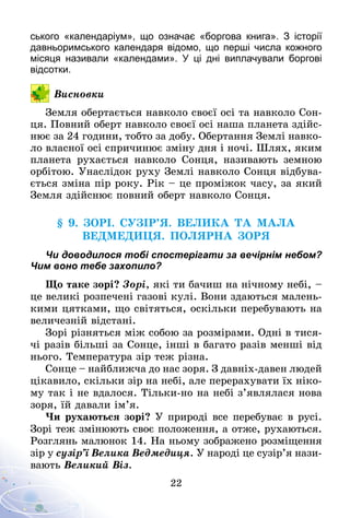 22
ського «календаріум», що означає «боргова книга». З  історії
давньоримського календаря відомо, що перші числа кожного
місяця називали «календами». У  ці дні виплачували боргові
відсотки.
Висновки
Земля обертається навколо своєї осі та навколо Сон-
ця. Повний оберт навколо своєї осі наша планета здійс­
нює за 24 години, тобто за добу. Обертання Землі навко-
ло власної осі спричинює зміну дня і ночі. Шлях, яким
планета рухається навколо Сонця, називають земною
орбітою. Унаслідок руху Землі навколо Сонця відбува-
ється зміна пір року. Рік – це проміжок часу, за який
Земля здійснює повний оберт навколо Сонця.
§ 9. ЗорІ. СУЗІР’Я. Велика ТА МАЛа
Ведмедиця. ПОЛЯРНА ЗОРЯ
Чи доводилося тобі спостерігати за вечірнім небом?
Чим воно тебе захопило?
Що таке зорі? Зорі, які ти бачиш на нічному небі,   –
це великі розпечені газові кулі. Вони здаються малень-
кими цятками, що світяться, оскільки перебувають на
величезній відстані.
Зорі різняться між собою за розмірами. Одні в тися-
чі разів більші за Сонце, інші в багато разів менші від
нього. Температура зір теж різна.
Сонце – найближча до нас зоря. З давніх-давен людей
цікавило, скільки зір на небі, але перерахувати їх ніко-
му так і не вдалося. Тільки-но на небі з’являлася нова
зоря, їй давали ім’я.
Чи рухаються зорі? У природі все перебуває в русі.
Зорі теж змінюють своє положення, а отже, рухаються.
Розглянь малюнок 14. На ньому зображено розміщення
зір у сузір’ї Велика Ведмедиця. У народі це сузір’я нази-
вають Великий Віз.
 