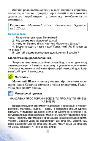 26
Значна роль космонавтики в дослідженнях корисних
копалин, в охороні природи, організації сільськогоспо-
дарського виробництва, у розвитку телебачення та
медицини.
Словничок: Молочний Шлях, Галактика, Чумаць­
кий Шлях.
Перевір себе
1.	Як називається наша Галактика?
2.	Яку форму має Молочний Шлях?
3.	Чому ми бачимо тільки частину Молочного Шляху?
4.	Звідки походить назва нашої Галактики? Які її назви ще
ти знаєш?
5.	Що тобі відомо про сучасні дослідження Всесвіту?
Бібліотечка природодослідника
Запуск автоматичних космічних станцій до планет дав змогу
значно розширити й навіть переглянути уявлення про планети:
з’явилась можливість побачити фотографії поверхні, досліджу­
вати їхній ґрунт і атмосферу.
Висновки
Молочний Шлях – це скупчення зір, до якого нале-
жить наша Сонячна система з усіма планетами. Галак-
тика має форму диска.
Навчальний проект
Мандрівка просторами всесвіту, про яку ти мрієш
(на вибір)
Використовуючи різноманітні джерела інформації: інтернет-
ресурси, малюнки, відео, – разом з однокласниками здійсни
віртуальну подорож до однієї з планет Сонячної системи. Під­
готуй розповідь (презентацію, малюнок, буклет тощо) про поба­
чене. Поділись отриманою інформацією і враженнями з іншими
учнями. Зверни увагу на особливості цієї планети. З’ясуй, чим
вона відрізняється від планети Земля. Чому саме цю планету
ти мрієш відвідати? Поясни свій вибір.
 