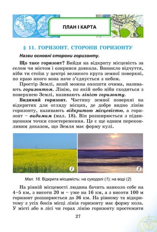 27
ПЛАН І КАРТА
§ 11. Горизонт. Сторони горизонту
Назви основні сторони горизонту.
Що таке горизонт? Вийди на відкриту місцевість за
селом чи містом і озирнися довкола. Виникло відчуття,
ніби ти стоїш у центрі великого круга земної поверхні,
по краю якого вона наче з’єднується з небом.
Простір Землі, який можна охопити очима, назива-
ють горизонтом. Лінію, по якій небо ніби сходиться з
поверхнею Землі, називають лінією горизонту.
Видимий горизонт. Частину земної поверхні на
­відкритих для огляду місцях, де добре видно лінію
горизонту, називають відкритою місцевістю, а гори-
зонт – видимим (мал. 18). Він розширюється з підви-
щенням точки спостереження. Це є ще одним перекон-
ливим доказом, що Земля має форму кулі.
1 2
Мал. 18. Відкрита місцевість: на суходолі (1); на воді (2)
На рівній місцевості людина бачить навколо себе на
4–5 км, з висоти 20 м – уже на 16 км, а з висоти 100 м
горизонт розширюється до 36 км. На рівному та відкри-
тому з усіх боків місці лінія горизонту має форму кола.
У місті або в лісі чи горах лінію горизонту простежити
 