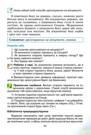31
Назви відомі тобі способи орієнтування на місцевості.
З північного боку на деревах, скелях, каменях росте
більше моху й лишайнику. На поодиноких деревах, що
ростуть на галявинах, з південного боку гілля й листя
густіше, бо краще освітлюються Сонцем. Мурашники
здебільшого бувають з південного боку дерев або пень-
ків, оскільки там тепліше. На південному боці горбів
і ярів сніг тане швидше.
Словничок: орієнтування на місцевості, компас.
Перевір себе
1.	Що означає орієнтуватися на місцевості?
2.	Як визначити сторони горизонту за Сонцем?
3.	Як визначити сторони горизонту в хмарну погоду? Що
в лісі може замінити компас?
4.	Яку будову має компас?
Робота в парі. За допомогою компаса встановіть, де в
класі північна, південна, західна й східна сторони горизон­
ту. У якій стороні горизонту вікна, дошка, двері? Визначте
у класі проміжні сторони горизонту.
● Використовуючи різні джерела інформації, підготуй пові­
домлення про орієнтування бджіл (за бажанням).
Практичне завдання. Визнач сторони горизонту за го­
динником разом з дорослими. (Такий спосіб визначення
допоможе тобі орієнтуватися, якщо відсутній компас).
1)	Установи годинник горизонтально так, щоб мала годинни­
кова стрілка вказувала на Сонце.
2)	Подумки поділи кут між стрілкою і цифрою 1 на цифербла­
ті навпіл. Лінія, що розділяє кут, покаже на південь (Пд.). Отже,
на протилежній стороні буде північ (Пн.).
Бібліотечка природодослідника
Мурашки позначають свій шлях краплями пахучої рідини,
притискуючися черевцем до землі. Деякі мурашки біжать не там,
де позначено шлях, а збоку, оскільки запах достатньо відчутний.
 