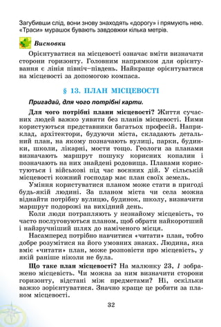 32
Загубивши слід, вони знову знаходять «дорогу» і прямують нею.
«Траси» мурашок бувають завдовжки кілька метрів.
Висновки
Орієнтуватися на місцевості означає вміти визначати
сторони горизонту. Головним напрямком для орієнту-
вання є лінія північ–південь. Найкраще орієнтуватися
на місцевості за допомогою компаса.
§ 13. План місцевості
Пригадай, для чого потрібні карти.
Для чого потрібні плани місцевості? Життя сучас-
них людей важко уявити без планів місцевості. Ними
користуються представники багатьох професій. Напри-
клад, архітектори, будуючи міста, складають деталь-
ний план, на якому позначають вулиці, парки, будин-
ки, школи, лікарні, мости тощо. Геологи за планами
визначають маршрут пошуку корисних копалин і
позначають на них знайдені родовища. Планами корис-
туються і військові під час воєнних дій. У  сільській
місцевості кожний господар має план своїх земель.
Уміння користуватися планом може стати в пригоді
будь-якій людині. За планом міста чи села можна
віднайти потрібну вулицю, будинок, школу, визначити
маршрут подорожі на вихідний день.
Коли люди потрапляють у незнайому місцевість, то
часто послуговуються планом, щоб обрати найкоротший
і найзручніший шлях до наміченого місця.
Насамперед потрібно навчитися «читати» план, тобто
добре розумітися на його умовних знаках. Людина, яка
вміє «читати» план, може розповісти про місцевість, у
якій раніше ніколи не була.
Що таке план місцевості? На малюнку 23, 1 зобра-
жено місцевість. Чи можна за ним визначити сторони
горизонту, відстані між предметами? Ні, оскільки
важко зорієнтуватися. Значно краще це робити за пла-
ном місцевості.
 