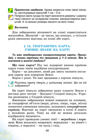 38
Практичне завдання. Удома накресли план своєї кімна­
ти, застосувавши мас­штаб 1 см – 5 м.
Попроси свого сусіда по парті визначити довжину і ширину
твоєї кімнати за складеним планом, використовуючи мас­
штаб. А ти визнач розміри кімнати на його плані.
Висновки
Для зображення місцевості на плані користуються
масштабом. Масштаб – це число, що показує, у скільки
разів зменшено відстань на плані або карті.
§ 15. ГЕОГРАФІЧНА картА.
УМОВНІ ЗНАКИ НА КАРТІ
Ти вже неодноразово використовував карти. Прига-
дай, з  якими картами ти працював у 1–3 класах. Яке їх
значення в житті людини?
Що таке карта? Під час подорожі нашою країною
карта стане твоїм надійним екскурсоводом.
Карта – це документ, який дає змогу охопити погля-
дом одразу всю поверхню Землі.
Карти є різні. Ти вже працював з картою півкуль.
Розглянь карту півкуль у шкільному атласі. Що на ній
зображено?
На карті півкуль зображено нашу планету Земля у
вигляді двох частин – Західної і Східної півкуль. Укра-
їна розміщена у Східній півкулі.
Зменшене зображення земної поверхні на площині,
де географічні об’єкти (моря, річки, озера, гори, міста)
позначено умовними знаками, називають географічною
картою. Відстані на карті зменшено в сотні й навіть
у мільйони разів. Тому на ній не можна детально
відобразити місцевість.
На карті проведено умовні лінії – меридіани і пара-
лелі. Вони вказують напрямок: меридіани – на північ і
південь, а паралелі – на захід і схід.
 