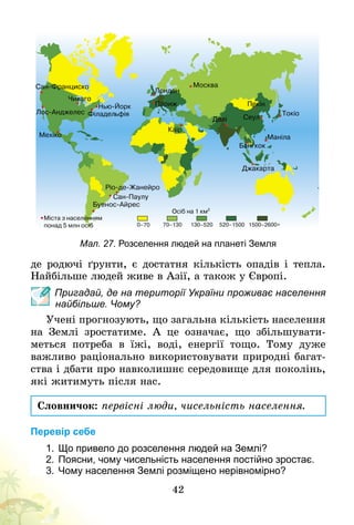 42
Мал. 27. Розселення людей на планеті Земля
де родючі ґрунти, є достатня кількість опадів і тепла.
Найбільше людей живе в Азії, а також у Європі.
Пригадай, де на території України проживає населення
найбільше. Чому?
Учені прогнозують, що загальна кількість населення
на Землі зростатиме. А  це означає, що збільшувати-
меться потреба в їжі, воді, енергії тощо. Тому дуже
важливо раціонально використовувати природні багат-
ства і дбати про навколишнє середовище для поколінь,
які житимуть після нас.
Словничок: первісні люди, чисельність населення.
Перевір себе
1.	Що привело до розселення людей на Землі?
2.	Поясни, чому чисельність населення постійно зростає.
3.	Чому населення Землі розміщено нерівномірно?
 