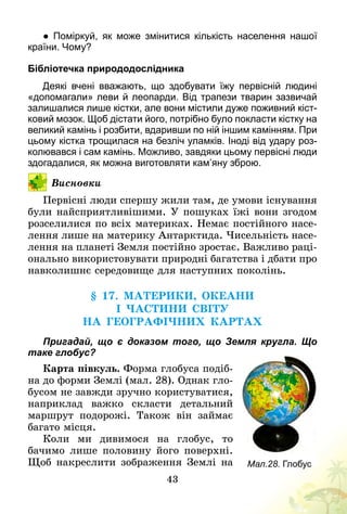 43
● Поміркуй, як може змінитися кількість населення нашої
країни. Чому?
Бібліотечка природодослідника
Деякі вчені вважають, що здобувати їжу первісній людині
«допомагали» леви й леопарди. Від трапези тварин зазвичай
залишалися лише кістки, але вони містили дуже поживний кіст­
ковий мозок. Щоб дістати його, потрібно було покласти кістку на
великий камінь і розбити, вдаривши по ній іншим камінням. При
цьому кістка трощилася на безліч уламків. Іноді від удару роз­
колювався і сам камінь. Можливо, завдяки цьому первісні люди
здогадалися, як можна виготовляти кам’яну зброю.
Висновки
Первісні люди спершу жили там, де умови існування
були найсприятливішими. У пошуках їжі вони згодом
розселилися по всіх материках. Немає постійного насе-
лення лише на материку Антарктида. Чисельність насе-
лення на планеті Земля постійно зростає. Важливо раці-
онально використовувати природні багатства і дбати про
навколишнє середовище для наступних поколінь.
§ 17. Материки, океани
і частини світу
на географічних картах
Пригадай, що є доказом того, що Земля кругла. Що
таке глобус?
Карта півкуль. Форма глобуса подіб­
на до форми Землі (мал. 28). Однак гло-
бусом не завжди зручно користуватися,
наприклад важко скласти детальний
маршрут подорожі. Також він займає
багато місця.
Коли ми дивимося на глобус, то
бачимо лише половину його поверхні.
Щоб накреслити зображення Землі на Мал.28. Глобус
 