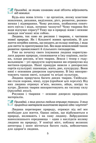 5
Пригадай, за якими ознаками живі об’єкти відрізняють
від неживих.
Будь-яка жива істота – це організм, якому властиве
живлення, дихання, виділення, ріст, розвиток, розмно-
ження і відмирання. Чому рослина, позбавлена соняч-
ного світла і води, починає чахнути? Чому тварина без
води відчуває спрагу? Тому що в природі живе і неживе
завжди пов’язані між собою.
Людина, так само як рослини і тварини, є частиною
живої природи. Як і більшості живих організмів, їй для
життя потрібен кисень, що входить до складу повітря, і вода
для пиття та приготування їжі. Без води неможливий також
розвиток промисловості й сільського господарства.
Уже на початку свого існування людина користува-
лася дарами природи, споживаючи в їжу коріння, насін-
ня, плоди рослин, м’ясо тварин. Земля і тепер є году-
вальницею – усі продукти харчування ми отримуємо від
матінки-природи. Наші пращури вивели з дикорослих
сортів культурні: пшеницю, жито, рис, кукурудзу. Вони
нині є основним джерелом харчування. В їжу викорис-
товують також овочі, плодові та ягідні культури.
Людина приручила багато диких тварин. Свійськи-
ми стали корови, вівці, кури (продовж цей перелік). Від
них людина отримує м’ясо, молоко, яйця, шкіру та
хутро. Деяких тварин використовують як тяглову силу
(пригадай яких).
Рослини і тварини  – основне джерело природних
матеріалів.
Пригадай, з яких рослин людина отримує тканини. З яких
природних матеріалів виготовляє верхній одяг і взуття?
Людина перетворює природу, отримує від неї все
необхідне для життя. Однак зміни, що відбуваються в
природі, впливають і на саму людину. Забруднення
нав­колишнього середовища – один з наслідків впливу
людини на природу. У повітрі міст, поблизу великих
автострад і шосе міститься багато газів, небезпечних
для здоров’я людини.
 