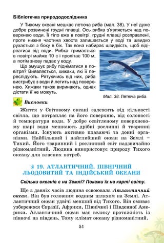 51
Бібліотечка природодослідника
У Тихому океані мешкає летюча риба (мал. 38). У неї дуже
добре розвинені грудні плавці. Ось рибка з’являється над по­
верхнею води. Її тіло вже в повітрі, грудні плавці розправлені,
проте нижня частина хвоста залишається у воді та швидко
рухається з боку в бік. Так вона набирає швидкість, щоб віді­
рватися від води. Рибка тримається
в   повітрі майже 10   с і пролітає 100 м,
а   потім знову падає у воду.
Що змушує рибу підніматися в по­
вітря? Виявляється, хижаки, які її пе­
реслідують. Рятуючись від них, риба
вистрибує з води й летить над поверх­
нею. Хижаки також виринають, однак
дістати її не можуть.
Висновки
Життя у Світовому океані залежить від кількості
світла, що потрапляє на його поверхню, від солоності
й температури води. У добре освітленому поверхнево-
му  шарі води мешкають дрібні рослинні й тваринні
­організми. Існують активно плаваючі та донні орга­
нізми. Найбільший і найглибший океан на Землі  –
Тихий. Його тваринний і рослинний світ надзвичайно
різноманітний. Людина використовує природу Тихого
океану для власних потреб.
§ 19. Атлантичний, Північний
Льодовитий та Індійський океани
Скільки океанів є на Землі? Покажи їх на карті світу.
Ще з давніх часів людина освоювала Атлантичний
океан. Він був головним водним шляхом на Землі. Ат-
лантичний океан удвічі менший від Тихого. Він омиває
узбережжя Євразії, Африки, Північної і Південної Аме-
рики. Атлантичний океан має велику протяжність із
півночі на південь. Тому клімат океану різноманітний.
Мал. 38. Летюча риба
 