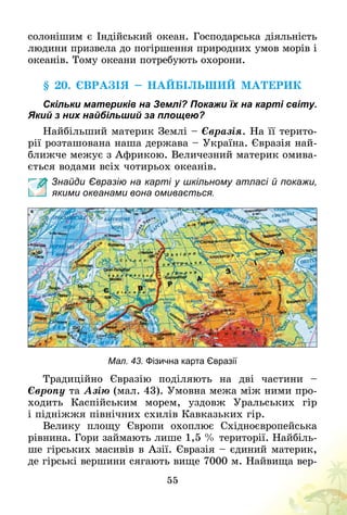 55
солонішим є Індійський океан. Господарська діяльність
людини призвела до погіршення природних умов морів і
океанів. Тому океани потребують охорони.
§ 20. Євразія – найбільший материк
Скільки материків на Землі? Покажи їх на карті світу.
Який з них найбільший за площею?
Найбільший материк Землі – Євразія. На її терито-
рії розташована наша держава – Україна. Євразія най-
ближче межує з Африкою. Величезний материк омива-
ється водами всіх чотирьох океанів.
Знайди Євразію на карті у шкільному атласі й покажи,
якими океанами вона омивається.
Мал. 43. Фізична карта Євразії
Традиційно Євразію поділяють на дві частини  –
Європу та Азію (мал. 43). Умовна межа між ними про-
ходить Каспійським морем, уздовж Уральських гір
і підніжжя північних схилів Кавказьких гір.
Велику площу Європи охоплює Східноєвропейська
рівнина. Гори займають лише 1,5 % території. Найбіль-
ше гірських масивів в Азії. Євразія – єдиний материк,
де гірські вершини сягають вище 7000 м. Найвища вер-
 