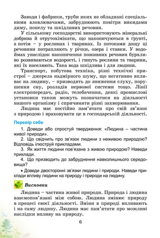 6
Заводи і фабрики, труби яких не обладнані спеціаль-
ними вловлювачами, забруднюють повітря викидами
диму, попелу та шкідливих речовин.
У сільському господарстві використовують мінеральні
добрива й отрутохімікати, що накопичуються в ґрунті,
а потім  – у рослинах і тваринах. Із потоками дощу ці
речовини потрапляють у річки, озера і ставки. У водо-
ймах унаслідок накопичення поживних речовин бурхли-
во розвиваються водорості, і гинуть рослини та тварини,
які їх населяють. Така вода шкідлива і для людини.
Транспорт, побутова техніка, різні технічні при-
строї – джерела надмірного шуму, що негативно впли-
ває на людину, – призводять до зниження слуху, пору-
шення сну, розладів нервової системи тощо. Лінії
електропередач, радіо, телебачення, деякі промислові
установки також можуть позначатися на діяльності
нашого організму і спричиняти різні захворювання.
Людина має постійно пам’ятати про свій зв’язок
з природою і враховувати це в господарській діяльності.
Перевір себе
1.	 Доведи або спростуй твердження: «Людина  – частина
живої природи».
2.	 Що свідчить про зв’язок людини з неживою природою?
Відповідь ілюструй прикладами.
3.	 Як життя людини пов’язане з живою природою? Наведи
приклади.
4.	 Що призводить до забруднення навколишнього середо­
вища?
• Доведи двосторонні зв’язки людини і природи. Наведи при­
клади впливу людини на природу і природи на людину.
Висновки
Людина – частина живої природи. Природа і людина
взаємопов’язані між собою. Людина змінює природу
в процесі своєї діяльності. Зміни в природі впливають
і на саму людину. Людина має пам’ятати про можливі
наслідки впливу на природу.
 