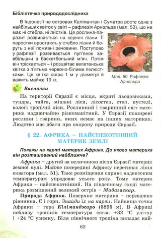 Бібліотечка природодослідника
В Індонезії на островах Калімантан і Суматра росте одна з
найбільших квіток у світі - рафлезія Арнольда (мал, 50), що не
має ні стебла, ні листків. Ця рослина-па-
разит розвивається на корінні ліани. Її
паростки вростають у стебло ліани й бе­
руть з неї поживні речовини. Поступово
у рафлезії розвивається пуп’янок за­
вбільшки з баскетбольний м’яч. Потім
він тріскається - і розцвітає велетенська
квітка з п’ятьма червоно-білими пелюст-
ками. Ця квітка сягає 1 м у діаметрі й Мал 50 рафле3іЯ
важить майже 10 кг. Арнольда
Висновки
На території Євразії є місця, вкриті льодовиками,
тундра, тайга, мішані ліси, лісостеп, степ, пустелі,
вологі тропічні ліси. Рослинний і тваринний світ мате­
рика надзвичайно різноманітний. У Євразії поширені
рослини і тварини, яких немає на інш их материках.
Л юдство має дбати про охорону природи Євразії.
§ 22. А Ф Р И К А - Н А Й С П Е К О Т Н ІШ И Й
М А Т Е Р И К ЗЕМ Л І
Покажи на карті материк Африка. До якого материка
він розташований найближче?
Африка - другий за величиною після Євразії материк
земної кулі. Майже посередині Африку перетинає лінія
екватора (мал. 51). Таке розміщення сприяє надвисоким
температурам упродовж усього року. Тому материк
Африка - найспекотніший. На південному сході мате­
рика розміщ ений великий острів - Мадагаскар.
Природа Африки. Поверхня материка - переважно
рівнинна. Є і гори. Знайди їх на карті. Найвища точка
Африки - гора Кіліманджаро (5895 м). В Африці
поблизу тропіків температура сягає +32 °С улітку
і +24 °С узимку. Біля північного тропіка випадає най-
62
 