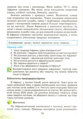 лювали під поля і пасовищ а. Нині майже 70 % лісів
Аф рики знищено. На місці лісів посаджено плантації
какао, олійної пальми, бананів, арахісу.
Значно змінено і природу саван. Величезні площі
там відведено під пасовищ а. Через надмірне випасання
великої рогатої худоби, овець і верблюдів, вирубування
дерев і чагарників савани дедалі більше перетворюють­
ся на пустелі. Люди борються з наступом пустель: на
меж і з ними насадж ують лісозахисні смуги, обмежують
випасання худоби там, де рослинний покрив незначний.
В Африці створено численні національні парки, у яких
охороняю ть унікальну природу материка.
Словничок: оазис; вологі тропічні ліси; савана.
Перевір себе
1. Чому природа Африки дуже різноманітна?
2. Як рослини і тварини пристосувалися до життя в пустелі?
3. Які рослини ростуть у вологому тропічному лісі Африки?
4. Назви тварин - мешканців вологих тропічних лісів.
5. Які рослини ростуть в африканській савані?
6. Які тварини водяться у савані?
7. Який стан збереження природи в Африці?
Використовуючи різні джерела інформації, підготуй пові­
в і« домлення про рослину або тварину яку можна побачити
лише в Африці.
Бібліотечка природодослідника
В Африці, у пустелі Наміб, росте вельвічія. Зовні вона на­
гадує розсохлий пень з двома напівсухими листками. Довжина
цих листків сягає майже 2 м. Ростуть вони впродовж багатьох
сотень років і з часом розриваються на стрічки. Вік деяких вель­
вічій понад 2000 років. Ця рослина витримує пекельну спеку
саме завдяки листкам, які вбирають вологу з туманів, що огор­
тають пустелю щоранку.
~Ж1
А» Висновки
На Аф риканському континенті є пустелі, вологі тро­
пічні ліси, савани. Природа материка дуже різноманіт-
70
 