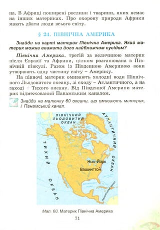 на. В Африці поширені рослини і тварини, яких немає
на інш их материках. Про охорону природи Африки
мають дбати люди всього світу.
§ 24. ПІВНІЧНА АМЕРИКА
Знайди на карті материк Північна Америка. Який ма­
терик можна вважати його найближчим сусідом?
П івнічна А м ерика, третій за величиною материк
після Євразії та Африки, цілком розташ ована в П ів­
нічній півкулі. Разом із Південною А м ерикою вони
утворюють одну частину світу - Америку.
На півночі материк омивають холодні води П івніч­
ного Л ьодовитого океану, зі сходу - Атлантичного, а на
заході - Тихого океану. Від Південної Америки мате­
рик відмежований Панамським каналом.
~~Ш Знайди на малюнку 60 океани, що омивають материк,
і Панамський канал.
Мал. 60. Материк Північна Америка
71
 