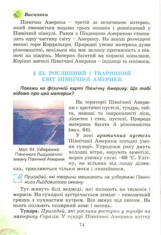 Висновки•Що
Північна Америка - третій за величиною материк,
який омивається водами трьох океанів і розміщений у
Північній півкулі. Разом з Південною Америкою станов­
лять одну частину світу - Америку. На заході розміщені
високі гори Кордильєри. Природні умови материка дуже
різноманітні, оскільки він має велику протяжність з пів­
ночі на південь. Материк багатий на корисні копалини.
Корінні жителі Північної Америки - індіанці та ескімоси.
§ 25. РО С Л И Н Н И Й І Т В А Р И Н Н И Й
С ВІТ П ІВ Н ІЧ Н О Ї А М Е Р И К И
Покажи на фізичній карті Північну Америку. Що тобі
відомо про цей материк?
На території Північної Амери­
ки є арктичні пустелі, тундра, тай­
га, мішані та широколисті ліси,
лісостеп і степ, пустелі. Природа
материка багата й різноманітна
(мал. 64).
У зоні арктичних пустель
П івнічної Америки погодні ум о­
ви суворі. Упродовж року дмуть
холодні вітри, вирують заметілі,
мороз узимку сягає -6 0 °С. Уліт­
ку, на вільних від льоду ділян­
ках, трапляються тільки мохи і лишайники.
$ Пригадай, які тварини мешкають на узбережжі Північ-
1_— ного Льодовитого океану.
Тут ж ивуть білі ведмеді, які полюють на тюленів і
морж ів. На суходолі зустрічається лемінг - невеличкий
гризун з пухнастим хутром . Він зимує під снігом. На
нього полюють полярний вовк і песець.
Тундра. Пригадай, які рослини рост ут ь у тундрі на
материку Євразія. У тундрі Північної Америки влітку
Мал. 64. Узбережжя
Північного Льодовитого
океану Північної Америки
74
 
