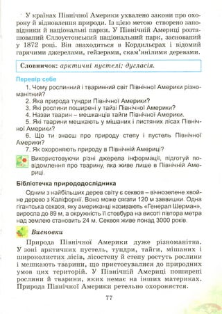 У країнах Північної Америки ухвалено закони про охо­
рону й відновлення природи. Із цією метою створено запо­
відники й національні парки. У Північній Америці розта­
шований Єллоустонський національний парк, заснований
у 1872 році. Він знаходиться в Кордильєрах і відомий
гарячими джерелами, гейзерами, скам’янілими деревами.
Словничок: арктичні пуст елі; дугласія.
Перевір себе
1. Чому рослинний і тваринний світ Північної Америки різно­
манітний?
2. Яка природа тундри Північної Америки?
3. Які рослини поширені у тайзі Північної Америки?
4. Назви тварин - мешканців тайги Північної Америки.
5. Які тварини мешкають у мішаних і листяних лісах Північ­
ної Америки?
6. Що ти знаєш про природу степу і пустель Північної
Америки?
7. Як охороняють природу в Північній Америці?
Використовуючи різні джерела інформації, підготуй по-
та г відомлення про тварину, яка живе лише в Північній Аме­
риці.
Бібліотечка природодослідника
Одним з найбільших дерев світу є секвоя - вічнозелене хвой­
не дерево з Каліфорнії. Воно може сягати 120 м заввишки. Одна
гігантська секвоя, яку американці називають «Генерал Шерман»,
виросла до 89 м, а окружність її стовбура на висоті півтора метра
над землею становить 24 м. Секвоя живе понад 3000 років.
^ Висновки
Природа П івнічної Америки дуже різноманітна.
У зоні арктичних пустель, тундри, тайги, міш аних і
ш ироколистих лісів, лісостепу й степу ростуть рослини
і меш кають тварини, щ о пристосувалися до природних
умов цих територій. У Північній Америці пош ирені
рослини й тварини, яких немає на інш их материках.
Природа Північної Америки ретельно охороняєтся.
77
 