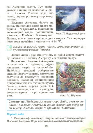 ної Америки безліч. Тут знахо­
диться найвищий водоспад у сві­
ті - А н хел ь. Річкова вода, що
падає, сприяє розвитку гідроенер­
гетики.
Південна Америка багата на
озера. Найбільше озеро цього ма­
терика - М аракайбо. Найбільше
високогірне озеро, розташ оване Шл т Водоспад ,
в Андах, - Тітікака. У ньому солі
більше, ніж в інш их прісноводних озерах. Температура
його води постійна і становить +14 °С.
$ Знайди на фізичній карті півкуль шкільного атласу річ­
ку Амазонку й озеро Тітікака.
Площа лісів і різноманітність їх порід дають підста­
ву називати Південну А м ерику «легенями світу».
Населення Південної Америки
складається з індіанців, афри­
канських негрів та європейців.
Найбільш заселені узбережжя
океанів. Значну частину населення
залучено до видобутку корисних
копалин. Завдяки сприятливим
природним умовам тут вирощують
банани, кавові дерева (мал. 71),
сільськогосподарські культури,
зокрема зернові, та розводять тва­
рин. Мал. 71. Збір кави
Словничок: П івденна Америка; гори А н ди; гора А кон­
кагуа; пуст еля Ат акама; річка Ам азонка; водоспа­
ди Ігуасу, А н хел ь; озера М аракайбо, Тітікака.
Перевір себе
1. Покажи на фізичній карті півкуль шкільного атласу материк
Південна Америка. Води яких океанів омивають його береги?
79
 